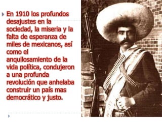    En 1910 los profundos
    desajustes en la
    sociedad, la miseria y la
    falta de esperanza de
    miles de mexicanos, así
    como el
    anquilosamiento de la
    vida política, condujeron
    a una profunda
    revolución que anhelaba
    construir un país mas
    democrático y justo.
 