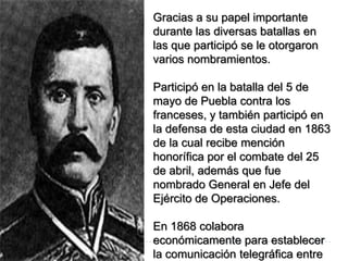 Gracias a su papel importante
durante las diversas batallas en
las que participó se le otorgaron
varios nombramientos.

Participó en la batalla del 5 de
mayo de Puebla contra los
franceses, y también participó en
la defensa de esta ciudad en 1863
de la cual recibe mención
honorífica por el combate del 25
de abril, además que fue
nombrado General en Jefe del
Ejército de Operaciones.

En 1868 colabora
económicamente para establecer
la comunicación telegráfica entre
 
