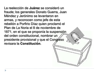 La reelección de Juárez se consideró un
fraude; los generales Donato Guerra, Juan
Méndez y Jerónimo se levantaron en
armas, y reconocen como jefe de esta
rebelión a Porfirio Díaz quien proclamó el
Plan de La Noria el 8 de noviembre de
1871, en el que se proponía la suspensión
del orden constitucional, nombrar un
presidente provisional y que el Congreso
revisara la Constitución.
 
