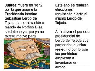 Juárez muere en 1872       Este año se realizan
por lo que asume la        elecciones
Presidencia interina       resultando electo el
Sebastián Lerdo de         mismo Lerdo de
Tejada, la sublevación a   Tejada.
mando de Porfirio Díaz
se detiene ya que ya no    Al finalizar el periodo
existía motivo para        presidencial de
luchar.                    Lerdo de Tejada sus
                           partidarios querían
                           reelegirlo por lo que
                           los porfiristas
                           empiezan a
                           levantarse en
                           armas.
 