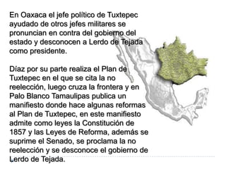 En Oaxaca el jefe político de Tuxtepec
ayudado de otros jefes militares se
pronuncian en contra del gobierno del
estado y desconocen a Lerdo de Tejada
como presidente.

Díaz por su parte realiza el Plan de
Tuxtepec en el que se cita la no
reelección, luego cruza la frontera y en
Palo Blanco Tamaulipas publica un
manifiesto donde hace algunas reformas
al Plan de Tuxtepec, en este manifiesto
admite como leyes la Constitución de
1857 y las Leyes de Reforma, además se
suprime el Senado, se proclama la no
reelección y se desconoce el gobierno de
Lerdo de Tejada.
 