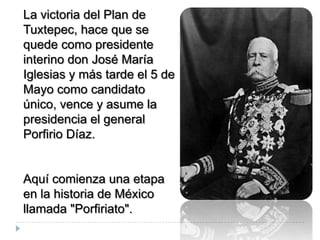 La victoria del Plan de
Tuxtepec, hace que se
quede como presidente
interino don José María
Iglesias y más tarde el 5 de
Mayo como candidato
único, vence y asume la
presidencia el general
Porfirio Díaz.


Aquí comienza una etapa
en la historia de México
llamada "Porfiriato".
 