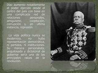 Díaz aumento notablemente
el poder ejercido desde el
centro del país con base en
una complicada red de
relaciones        personales,
amiguismo,        cooptación,
corrupción y, en ultima
instancia, represión.

 La vida política nunca se
modernizo,       no      hubo
representación democrática,
ni partidos, ni instituciones.
Su manera personalista,
anquilosada y dictatorial de
gobernar seria una de las
principales raíces de la
revolución.
 