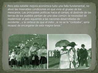 Pero esta notable mejora económica tubo una falla fundamental, no
  alivió las miserables condiciones en que vivía el grueso de los
  mexicanos. Las principales políticas hacia el campo, el deslinde de las
  tierras de los pueblos partían de una idea común: la necesidad de
  modernizar al país siguiendo a las naciones desarrolladas de
  occidente , y la certeza de que el indio , si no se le “civilizaba”, seria
  incapaz de encargarse de esta magna tarea.”
 