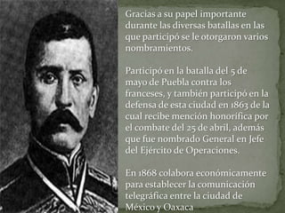 Gracias a su papel importante
durante las diversas batallas en las
que participó se le otorgaron varios
nombramientos.

Participó en la batalla del 5 de
mayo de Puebla contra los
franceses, y también participó en la
defensa de esta ciudad en 1863 de la
cual recibe mención honorífica por
el combate del 25 de abril, además
que fue nombrado General en Jefe
del Ejército de Operaciones.

En 1868 colabora económicamente
para establecer la comunicación
telegráfica entre la ciudad de
México y Oaxaca
 