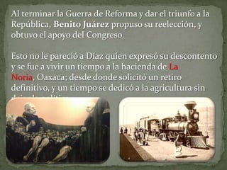 Al terminar la Guerra de Reforma y dar el triunfo a la
República, Benito Juárez propuso su reelección, y
obtuvo el apoyo del Congreso.

Esto no le pareció a Díaz quien expresó su descontento
y se fue a vivir un tiempo a la hacienda de La
Noria, Oaxaca; desde donde solicitó un retiro
definitivo, y un tiempo se dedicó a la agricultura sin
dejar la política.
 
