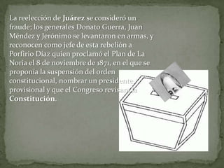 La reelección de Juárez se consideró un
fraude; los generales Donato Guerra, Juan
Méndez y Jerónimo se levantaron en armas, y
reconocen como jefe de esta rebelión a
Porfirio Díaz quien proclamó el Plan de La
Noria el 8 de noviembre de 1871, en el que se
proponía la suspensión del orden
constitucional, nombrar un presidente
provisional y que el Congreso revisara la
Constitución.
 