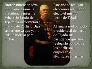 Juárez muere en 1872       Este año se realizan
por lo que asume la        elecciones resultando
Presidencia interina       electo el mismo
Sebastián Lerdo de         Lerdo de Tejada.
Tejada, la sublevación a
mando de Porfirio Díaz     Al finalizar el periodo
se detiene ya que ya no    presidencial de Lerdo
existía motivo para        de Tejada sus
luchar.                    partidarios querían
                           reelegirlo por lo que
                           los porfiristas
                           empiezan a
                           levantarse en armas.
                           .
 