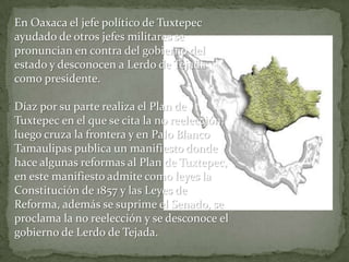 En Oaxaca el jefe político de Tuxtepec
ayudado de otros jefes militares se
pronuncian en contra del gobierno del
estado y desconocen a Lerdo de Tejada
como presidente.

Díaz por su parte realiza el Plan de
Tuxtepec en el que se cita la no reelección,
luego cruza la frontera y en Palo Blanco
Tamaulipas publica un manifiesto donde
hace algunas reformas al Plan de Tuxtepec,
en este manifiesto admite como leyes la
Constitución de 1857 y las Leyes de
Reforma, además se suprime el Senado, se
proclama la no reelección y se desconoce el
gobierno de Lerdo de Tejada.
 