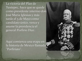 La victoria del Plan de
Tuxtepec, hace que se quede
como presidente interino don
José María Iglesias y más
tarde el 5 de Mayo como
candidato único, vence y
asume la presidencia el
general Porfirio Díaz.


Aquí comienza una etapa en
la historia de México llamada
"Porfiriato".
 