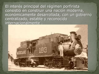 El interés principal del régimen porfirista
consistió en construir una nación moderna,
económicamente desarrollada, con un gobierno
centralizado, estable y reconocido
internacionalmente .
 
