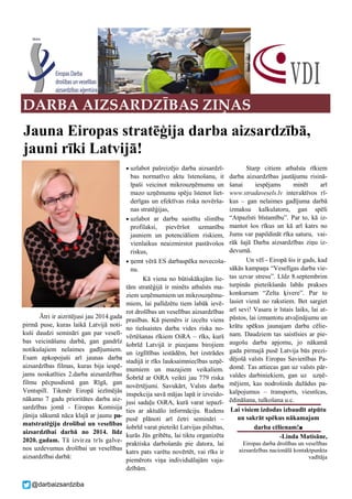 @darbaizsardziba
Ātri ir aizritējusi jau 2014.gada
pirmā puse, kuras laikā Latvijā noti-
kuši daudzi semināri gan par veselī-
bas veicināšanu darbā, gan gandrīz
notikušajiem nelaimes gadījumiem.
Esam apkopojuši arī jaunas darba
aizsardzības filmas, kuras bija iespē-
jams noskatīties 2.darba aizsardzības
filmu pēcpusdienā gan Rīgā, gan
Ventspilī. Tikmēr Eiropā iezīmējās
nākamo 7 gadu prioritātes darba aiz-
sardzības jomā - Eiropas Komisija
jūnija sākumā nāca klajā ar jaunu pa-
matstratēģiju drošībai un veselības
aizsardzībai darbā no 2014. līdz
2020. gadam. Tā izvirza trīs galve-
nos uzdevumus drošībai un veselības
aizsardzībai darbā:
 uzlabot pašreizējo darba aizsardzī-
bas normatīvo aktu īstenošanu, it
īpaši veicinot mikrouzņēmumu un
mazo uzņēmumu spēju īstenot liet-
derīgas un efektīvas riska novērša-
nas stratēģijas,
 uzlabot ar darbu saistītu slimību
profilaksi, pievēršot uzmanību
jauniem un potenciāliem riskiem,
vienlaikus neaizmirstot pastāvošos
riskus,
 ņemt vērā ES darbaspēka novecoša-
nu.
Kā viena no būtiskākajām lie-
tām stratēģijā ir minēts atbalsts ma-
ziem uzņēmumiem un mikrouzņēmu-
miem, lai palīdzētu tiem labāk ievē-
rot drošības un veselības aizsardzības
prasības. Kā piemērs ir izcelts viens
no tiešsaistes darba vides riska no-
vērtēšanas rīkiem OiRA – rīks, kurš
šobrīd Latvijā ir pieejams birojiem
un izglītības iestādēm, bet izstrādes
stadijā ir rīks lauksaimniecības uzņē-
mumiem un mazajiem veikaliem.
Šobrīd ar OiRA veikti jau 779 riska
novērtējumi. Savukārt, Valsts darba
inspekcija savā mājas lapā ir izveido-
jusi sadaļu OiRA, kurā varat iepazī-
ties ar aktuālo informāciju. Rudens
pusē plānoti arī četri semināri –
šobrīd varat pieteikt Latvijas pilsētas,
kurās Jūs gribētu, lai tiktu organizēta
praktiska darbošanās pie datora, lai
katrs pats varētu novērtēt, vai rīks ir
piemērots viņa individuālajām vaja-
dzībām.
Starp citiem atbalsta rīkiem
darba aizsardzības jautājumu risinā-
šanai iespējams minēt arī
www.stradavesels.lv interaktīvos rī-
kus – gan nelaimes gadījuma darbā
izmaksu kalkulatoru, gan spēli
“Atpazīsti bīstamību”. Par to, kā iz-
mantot šos rīkus un kā arī katrs no
Jums var papildināt rīka saturu, vai-
rāk šajā Darba aizsardzības ziņu iz-
devumā.
Un vēl - Eiropā šis ir gads, kad
sākās kampaņa “Veselīgas darba vie-
tas uzvar stresu”. Līdz 8.septembrim
turpinās pieteikšanās labās prakses
konkursam “Zelta ķivere”. Par to
lasiet vienā no rakstiem. Bet sargiet
arī sevi! Vasara ir īstais laiks, lai at-
pūstos, lai izmantotu atvaļinājumu un
krātu spēkus jaunajam darba cēlie-
nam. Daudziem tas saistīsies ar pie-
augošu darba apjomu, jo nākamā
gada pirmajā pusē Latvija būs prezi-
dējošā valsts Eiropas Savienības Pa-
domē. Tas attiecas gan uz valsts pār-
valdes darbiniekiem, gan uz uzņē-
mējiem, kas nodrošinās dažādus pa-
kalpojumus – transports, viesnīcas,
ēdināšana, tulkošana u.c.
Lai visiem izdodas izbaudīt atpūtu
un sakrāt spēkus nākamajam
darba cēlienam!■
-Linda Matisāne,
Eiropas darba drošības un veselības
aizsardzības nacionālā kontaktpunkta
vadītāja
Jauna Eiropas stratēģija darba aizsardzībā,
jauni rīki Latvijā!
DARBA AIZSARDZĪBAS ZIŅAS
 