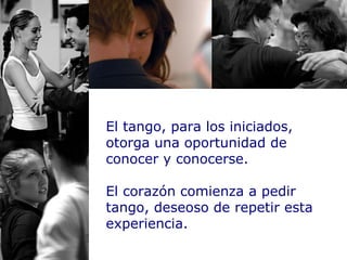 El tango, para los iniciados, otorga una oportunidad de conocer y conocerse. El corazón comienza a pedir tango, deseoso de repetir esta experiencia. 
