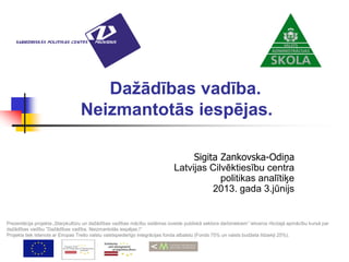 Dažādības vadība.
Neizmantotās iespējas.
Sigita Zankovska-Odiņa
Latvijas Cilvēktiesību centra
politikas analītiķe
2013. gada 3.jūnijs
Prezentācija projekta „Starpkultūru un dažādības vadības mācību sistēmas izveide publiskā sektora darbiniekiem” ietvaros rīkotajā apmācību kursā par
dažādības vadību ”Dažādības vadība. Neizmantotās iespējas.!”
Projekts tiek īstenots ar Eiropas Trešo valstu valstspiederīgo integrācijas fonda atbalstu (Fonds 75% un valsts budžeta līdzekļi 25%).
 