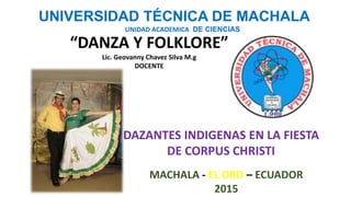 UNIVERSIDAD TÉCNICA DE MACHALA
UNIDAD ACADEMICA DE CIENCIAS
“DANZA Y FOLKLORE”
Lic. Geovanny Chavez Silva M.g
DOCENTE
DAZANTES INDIGENAS EN LA FIESTA
DE CORPUS CHRISTI
MACHALA - EL ORO – ECUADOR
2015
 