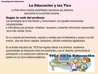 Investigación Educativa

La Educación y las Tics
La Web ofrece amplias posibilidades educativas que debemos 
aprovechar en la actividad docente. 
Según la web del profesor
Las tecnologías de la Información y Comunicación, son aquellas herramientas 
computacionales  
e informáticas que procesan, sintetizan, recuperan y presentan información representada
 de la más variada  forma. 
Es un conjunto de herramienta, soportes y canales para el tratamiento y acceso a la infor
mación,  para dar forma, registrar, almacenar y difundir contenidos digitalizados. 
En el ámbito educativo las  TICS han logrado ofrecer a la dinámica  académica 
oportunidades de interacción entre los estudiantes y con el  docente, promoviendo la 
participación y la construcción colectiva de conocimientos, permitiendo un impacto 
positivo en pro de la calidad académica. 

    

 