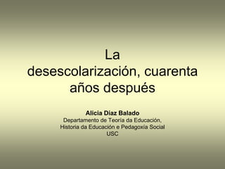 La
desescolarización, cuarenta
      años después
              Alicia Díaz Balado
      Departamento de Teoría da Educación,
     Historia da Educación e Pedagoxía Social
                       USC
 