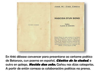 En 1946 déixase convencer para presentarse ao certame poético
de Betanzos, cun poema en español, Cántico de la ciudad, e
outro en galego, Nacida dun soño. Gañou nas dúas categorías.
A partir de entón comeza as colaboracións poéticas na prensa.
 