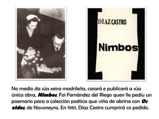 No medio da súa xeira madrileña, casará e publicará a súa
única obra, Nimbos. Foi Fernández del Riego quen lle pediu un
poemario para a colección poética que viña de abrirse con Os
eidos, de Novoneyra. En 1961, Díaz Castro cumprirá co pedido.
 