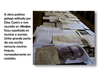 A obra poética
galega editada por
Díaz Castro e non
reunida en Nimbos
ficou espallada en
revistas e xornais.
Unha grande parte
da súa escrita
xerouna noutras
linguas,
nomeadamente en
castelán.
 