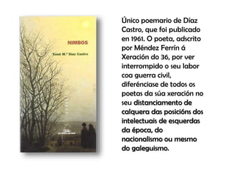 Único poemario de Díaz
Castro, que foi publicado
en 1961. O poeta, adscrito
por Méndez Ferrín á
Xeración do 36, por ver
interrompido o seu labor
coa guerra civil,
diferénciase de todos os
poetas da súa xeración no
seu distanciamento de
calquera das posicións dos
intelectuais de esquerdas
da época, do
nacionalismo ou mesmo
do galeguismo.
 