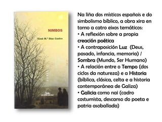Na liña dos místicos españois e do
simbolismo bíblico, a obra xira en
torno a catro eixos temáticos:
• A reflexión sobre a propia
creación poética
• A contraposición Luz (Deus,
pasado, infancia, memoria) /
Sombra (Mundo, Ser Humano)
• A relación entre o Tempo (dos
ciclos da natureza) e a Historia
(bíblica, clásica, celta e a historia
contemporánea de Galiza)
• Galicia como nai (cadro
costumista, descanso do poeta e
patria asoballada)
 