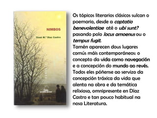 Os tópicos literarios clásicos sulcan o
poemario, desde a captatio
benevolentiae até o ubi sunt?
pasando polo locus amoenus ou o
tempus fugit.
Tamén aparecen dous lugares
comús máis contemporáneos: o
concepto da vida como navegación
e a concepción do mundo ao revés.
Todos eles póñense ao servizo da
concepción tráxica da vida que
alenta na obra e da temática
relixiosa, omnipresente en Díaz
Castro e tan pouco habitual na
nosa Literatura.
 