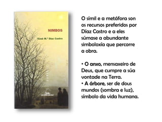 O símil e a metáfora son
os recursos preferidos por
Díaz Castro e a eles
súmase a abundante
simboloxía que percorre
a obra.
• O anxo, mensaxeiro de
Deus, que cumpre a súa
vontade na Terra.
• A árbore, ser de dous
mundos (sombra e luz),
símbolo da vida humana.
O símil e a metáfora son
os recursos preferidos por
Díaz Castro e a eles
súmase a abundan
simboloxía que percorre
a obra.
• O anxo, mensaxeiro de
Deus, que cumpre a súa
vontade na Terra.
• A árbore, ser de dous
mundos (sombra e luz),
símbolo da vida humana.
 