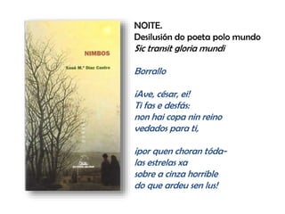 NOITE.
Desilusión do poeta polo mundo
Sic transit gloria mundi
Borrallo
¡Ave, césar, ei!
Ti fas e desfás:
non hai copa nin reino
vedados para ti,
¡por quen choran tóda-
las estrelas xa
sobre a cinza horrible
do que ardeu sen lus!
 