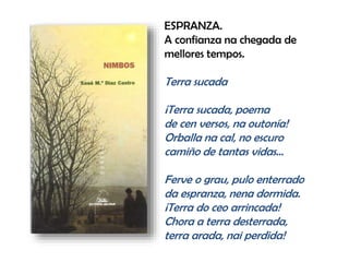 ESPRANZA.
A confianza na chegada de
mellores tempos.
Terra sucada
¡Terra sucada, poema
de cen versos, na outonía!
Orballa na cal, no escuro
camiño de tantas vidas…
Ferve o grau, pulo enterrado
da espranza, nena dormida.
¡Terra do ceo arrincada!
Chora a terra desterrada,
terra arada, nai perdida!
 