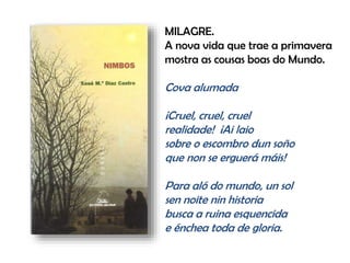 MILAGRE.
A nova vida que trae a primavera
mostra as cousas boas do Mundo.
Cova alumada
¡Cruel, cruel, cruel
realidade! ¡Ai laio
sobre o escombro dun soño
que non se erguerá máis!
Para aló do mundo, un sol
sen noite nin historia
busca a ruina esquencida
e énchea toda de gloria.
 