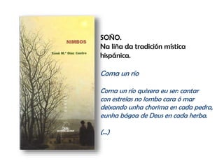 SOÑO.
Na liña da tradición mística
hispánica.
Coma un río
Coma un río quixera eu ser: cantar
con estrelas no lombo cara ó mar
deixando unha chorima en cada pedra,
eunha bágoa de Deus en cada herba.
(…)
 