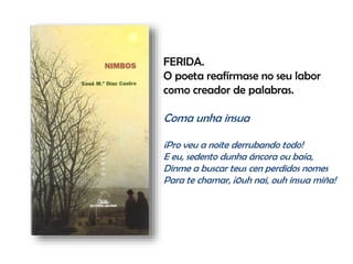 FERIDA.
O poeta reafírmase no seu labor
como creador de palabras.
Coma unha insua
¡Pro veu a noite derrubando todo!
E eu, sedento dunha áncora ou baía,
Dinme a buscar teus cen perdidos nomes
Para te chamar, ¡0uh nai, ouh insua miña!
 
