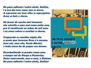 Un paso adiante i outro atrás, Galiza,
i a tea dos teus sonos non se move.
A espranza nos teus ollos se esperguiza.
Aran os bois e chove.
Un bruar de navíos moi lonxanos
che estrolla o sono mol como unha uva;
pro tí envólveste en sabas de mil anos
i en sonos volves a escoitar a chuva.
Traguerán os camiños algún día
a xente que levaron: Deus é o mesmo.
Suco vai, suco vén, Xesús-María!,
e toda cousa ha de pagar seu desmo.
Desorballando os prados coma sono
o tempo vai de Parga a Pastoriza.
Vaise enterrando, suco a suco, o Outono.
Un paso adiante i outro atrás, Galiza!
 