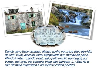 Dende neno tiven contacto directo cunha natureza chea de vida,
de seres vivos, de cores vivas. Mergullado nun mundo de paz e
silencio ininterrumpido e animado pola música das augas, dos
ventos, das aves, dos cantares viriles dos labregos. (…) Esta foi a
raíz da miña inspiración e da miña vocación poética.
 