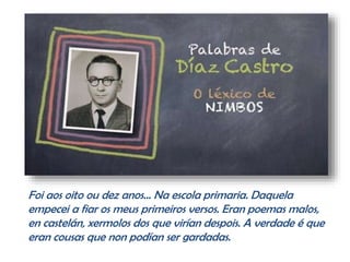 Foi aos oito ou dez anos… Na escola primaria. Daquela
empecei a fiar os meus primeiros versos. Eran poemas malos,
en castelán, xermolos dos que virían despois. A verdade é que
eran cousas que non podían ser gardadas.
 