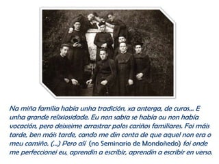 Na miña familia había unha tradición, xa anterga, de curas… E
unha grande relixiosidade. Eu non sabia se había ou non había
vocación, pero deixeime arrastrar polos cariños familiares. Foi máis
tarde, ben máis tarde, cando me din conta de que aquel non era o
meu camiño. (…) Pero alí (no Seminario de Mondoñedo) foi onde
me perfeccionei eu, aprendín a escribir, aprendín a escribir en verso.
 