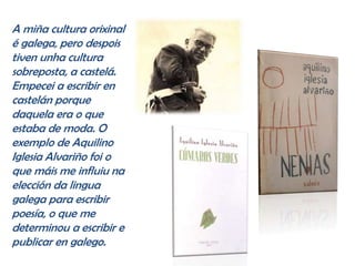 A miña cultura orixinal
é galega, pero despois
tiven unha cultura
sobreposta, a castelá.
Empecei a escribir en
castelán porque
daquela era o que
estaba de moda. O
exemplo de Aquilino
Iglesia Alvariño foi o
que máis me influiu na
elección da lingua
galega para escribir
poesía, o que me
determinou a escribir e
publicar en galego.
 