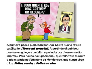 A primeira poesía publicada por Díaz Castro nunha revista
católica foi ¡Toma mi corazón!. A partir de aí publicou
poemas en galego e castelán espallados por diversos medios
impresos. Pero houbo dous poemarios, que redactara durante
a súa estancia no Seminario de Mondoñedo, que nunca viron
a luz, Follas verdes e Follas ao aire.
 