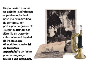 Despois virían os anos
no exército e, aínda que
se prestou voluntario
para ir á primeira liña
de combate, non
participou na guerra do
36, pois os franquistas
déronlle un posto de
enfermeiro no Hospital
de Pontevedra.
Aí escribiu o soneto ¡A
la bandera
española! e un longo
poema en galego
titulado No combate.
 