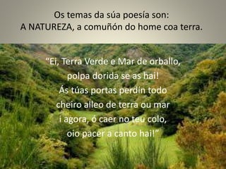 Os temas da súa poesía son:
A NATUREZA, a comuñón do home coa terra.
“Ei, Terra Verde e Mar de orballo,
polpa dorida se as hai!
Ás túas portas perdín todo
cheiro alleo de terra ou mar
i agora, ó caer no teu colo,
oio pacer a canto hai!”
 