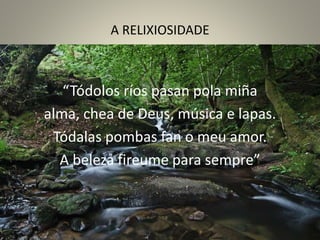 A RELIXIOSIDADE
“Tódolos ríos pasan pola miña
alma, chea de Deus, música e lapas.
Tódalas pombas fan o meu amor.
A beleza fireume para sempre”
 