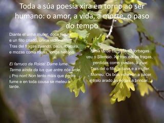 Toda a súa poesía xira en torno ao ser
humano: o amor, a vida, a morte, o paso
do tempo
Diante el unha muller, doce feitura,
e un fillo criado, única victoria.
Tras del fragas zuando, paus, loucura,
e mozas coma rosas, longa historia.
Ei farruco da Rolda: Dáme lume.
Terma aínda da lus que antre nós arde,
¡ Pro non! Non tento máis que pedra
fume e en toda cousa se meteu a
tarde.
Nesa tarde cargada de lorbagas
veu o Silencio. Xa tras del as fragas,
perdidas coma ovellas, a zuar.
Tras del o fillo, a casa e a muller.
Morreu. Os bois volveron a pacer
e tralo arado as pegas a brincar…
 