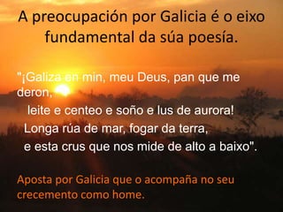 A preocupación por Galicia é o eixo
fundamental da súa poesía.
"¡Galiza en min, meu Deus, pan que me
deron,
leite e centeo e soño e lus de aurora!
Longa rúa de mar, fogar da terra,
e esta crus que nos mide de alto a baixo".
Aposta por Galicia que o acompaña no seu
crecemento como home.
 