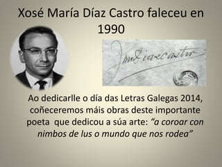 Xosé María Díaz Castro faleceu en
1990
Ao dedicarlle o día das Letras Galegas 2014,
coñeceremos máis obras deste importante
poeta que dedicou a súa arte: “a coroar con
nimbos de lus o mundo que nos rodea”
 