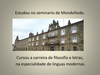 Estudou no seminario de Mondoñedo.
Cursou a carreira de filosofía e letras,
na especialidade de linguas modernas.
 