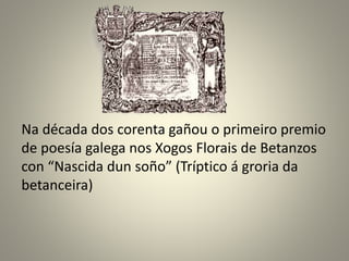 Na década dos corenta gañou o primeiro premio
de poesía galega nos Xogos Florais de Betanzos
con “Nascida dun soño” (Tríptico á groria da
betanceira)
 
