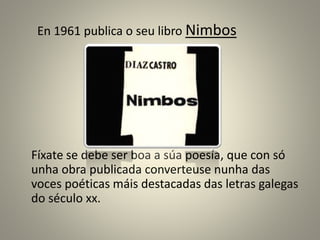 En 1961 publica o seu libro Nimbos
Fíxate se debe ser boa a súa poesía, que con só
unha obra publicada converteuse nunha das
voces poéticas máis destacadas das letras galegas
do século xx.
 