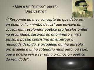 - Que é un “nimbo” para ti,
Díaz Castro?
- “Responde ao meu concepto do que debe ser
un poema: "un nimbo de luz" que envolva as
cousas nun resplandor poético pra facelas brillar
na escuridade, saca-las do anonimato e niste
senso, a poesía consistiría en enxergar a
realidade despida, e arrodeala dunha aureola
pra erguela a unha categoría máis outa, ou sexa,
que a poesía vén a ser unha promoción poética
da realidade".
 