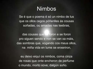 Nimbos
Se é que o poema é só un nimbo de lus
que os ollos cegos póñenlles ás cousas
soñadas, ou amadas nas teebras,
das cousas que xa foron e se foron
pro siguen sendo e non se van xa máis,
das sombras que, xogando cos meus ollos,
na miña vida en lume se enxeriron,
eu deixo eiquí os nimbos, coma cinza
de rosas que onte encheron de perfume
o mundo, morto xove, dalgún soño.
 